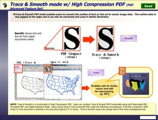 Trace & Smooth mode w/ High Compression PDF   (PDF Advanced Feature Set)  Trace & Smooth PDF mode enables users to convert the outline of text or line art to vector image data.  The outline data is less jagged at the edge and it can also be extracted and used in Adobe Illustrator. Smooth Trace NOTE:  Trace & Smooth is a functionality of High Compression PDF.  Users can combine Trace & Smooth PDF functionality along with Searchable PDF, Encrypted PDF, and Digital Signature Mode.  Users cannot Send a Trace & Smooth PDF under the following circumstances: if the file is scanned in B/W mode or if the document is scanned in the long strip original (17’ or more).  Trace & Smooth mode may change look of font when enlarged/zoomed. Benefit:   Reuse text and line art from paper documents easily! Send PDF   (Trace & Smooth) Open it with Illustrator Paste to Power Point Enables user to resize,  colour and edit  for repurposing.  (ie. PPT) Trace & Smooth (300dpi) PDF Compact  (300dpi) 