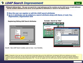 LDAP Search  Improvement Network Address Book :  The user can search for e-mail addresses and fax numbers via the LDAP server. E-mail addresses and fax numbers obtained via the server can be specified as destinations or stored in the Address Book. New! Registering/Editing LDAP Search Attributes Now the user can register or edit the LDAP search attributes  Up to 2 attributes can be added as a search attribute along with Name ,E-mail, Fax, Organization, Organization Unit Example : Search by “title” NOTE:  It depends on how user sets up and what kind of information they put on the LDAP Server, but basically LDAP server attributes are various. If customer sets up LDAP server on their network and registers the attributes they would like to search by, Operators can search by specific attributes in addition to Name/E-mail/Fax/Organization/Organization Unit . The user can register up to five LDAP servers, and each LDAP Search Attributes should be same. Benefit : New LDAP Search enables users to have  more flexibility  Send 