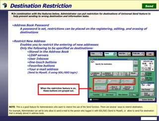 Destination Restriction In combination with the features below, Administrator can put restriction for destinations of Universal Send feature to help prevent sending to wrong destination and information leaks.  Address Book Password A password is set, restrictions can be placed on the registering, editing, and erasing of destinations Restrict New Address Enables you to restrict the entering of new addresses Only the following to be specified as destinations: Stored in the Address Book LDAP servers User Inboxes One-touch buttons Favorites buttons Your e-mail address  (Send to Myself, if using SDL/SSO login) NOTE : This is a good feature for Administrators who want to restrict the use of the Send function. There are several  ways to restrict destination. For example, Administrator can set to only allow to send e-mail to the person who logged in with SDL/SSO (Send to Myself), or  allow to send Fax destination that is already stored in address book. When the restriction feature is on,  these buttons are grayed out. Send 