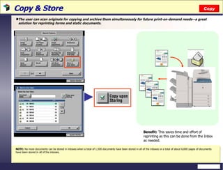 Copy & Store  The user can scan originals for copying and archive them simultaneously for future print-on-demand needs—a great solution for reprinting forms and static documents. Copy NOTE:  No more documents can be stored in inboxes when a total of 1,500 documents have been stored in all of the inboxes or a total of about 6,000 pages of documents have been stored in all of the inboxes. Benefit:  This saves time and effort of reprinting as this can be done from the Inbox as needed. 