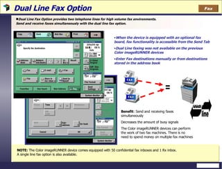 Dual Line Fax Option  Dual Line Fax Option provides two telephone lines for high volume fax environments. Send and receive faxes simultaneously with the dual line fax option. When the device is equipped with an optional fax board, fax functionality is accessible from the Send Tab Dual Line faxing was not available on the previous Color imageRUNNER devices Enter Fax destinations manually or from destinations stored in the address book Benefit : Send and receiving faxes simultaneously Decreases the amount of busy signals The Color imageRUNNER devices can perform the work of two fax machines. There is no need to spend money on multiple fax machines  NOTE:  The Color imageRUNNER device comes equipped with 50 confidential fax inboxes and 1 Rx inbox.  A single line fax option is also available. Fax = 