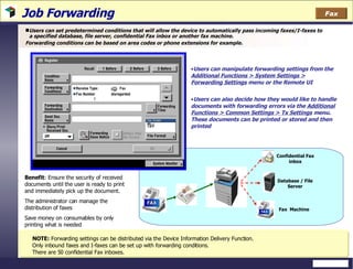 Job Forwarding Users can set predetermined conditions that will allow the device to automatically pass incoming faxes/I-faxes to a specified database, file server, confidential Fax inbox or another fax machine. Forwarding conditions can be based on area codes or phone extensions for example. Users can manipulate forwarding settings from the  Additional Functions > System Settings > Forwarding Settings  menu or the Remote UI Users can also decide how they would like to handle documents with forwarding errors via the  Additional Functions > Common Settings > Tx Settings  menu. These documents can be printed or stored and then printed NOTE:  Forwarding settings can be distributed via the Device Information Delivery Function.  Only inbound faxes and I-faxes can be set up with forwarding conditions. There are 50 confidential Fax inboxes. Confidential Fax inbox Database / File Server Benefit : Ensure the security of received documents until the user is ready to print and immediately pick up the document. The administrator can manage the distribution of faxes Save money on consumables by only printing what is needed Fax  Machine Fax 