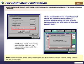 Fax Destination Confirmation  Confirm Entered Fax Numbers mode displays a confirmation screen when a user manually enters a fax number, to prevent misdialing.  NOTE:  Confirm Entered Fax Number setting can be accessed through the Additional Functions > System Settings > Restrict the Send Function menu.  Benefit : Helps users to assure accuracy when dialing and makes sure that important documents are sent to their intended location  If the confirmed number entered does not match the original number entered, a window appears telling the user that the fax numbers do not match and to enter the number again  Fax 