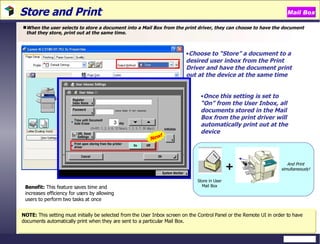 Store and Print  When the user selects to store a document into a Mail Box from the print driver, they can choose to have the document that they store, print out at the same time.  Benefit:  This feature saves time and increases efficiency for users by allowing users to perform two tasks at once NOTE:  This setting must initially be selected from the User Inbox screen on the Control Panel or the Remote UI in order to have documents automatically print when they are sent to a particular Mail Box.  Once this setting is set to “On” from the User Inbox, all documents stored in the Mail Box from the print driver will automatically print out at the device Choose to “Store” a document to a desired user inbox from the Print Driver and have the document print out at the device at the same time   New! Mail Box Store in User Mail Box + And Print simultaneously! 