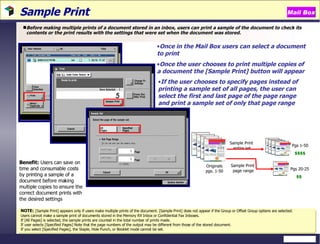 Sample Print  Before making multiple prints of a document stored in an inbox, users can print a sample of the document to check its contents or the print results with the settings that were set when the document was stored. NOTE:   [Sample Print] appears only if users make multiple prints of the document. [Sample Print] does not appear if the Group or Offset Group options are selected.  Users cannot make a sample print of documents stored in the Memory RX Inbox or Confidential Fax Inboxes.  If [All Pages] is selected, the sample prints are counted in the total number of prints made. If user selects [Specified Pages] Note that the page numbers of the output may be different from those of the stored document. If you select [Specified Pages], the Staple, Hole Punch, or Booklet mode cannot be set. Benefit:  Users can save on time and consumable costs by printing a sample of a document before making multiple copies to ensure the correct document prints with the desired settings Once in the Mail Box users can select a document to print Once the user chooses to print multiple copies of a document the [Sample Print] button will appear If the user chooses to specify pages instead of printing a sample set of all pages, the user can select the first and last page of the page range and print a sample set of only that page range Mail Box Originals pgs. 1-50 Sample Print  entire set Sample Print  page range Pgs 1-50 $$$$ Pgs 20-25 $$ 