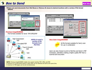 Box to Send  Users can send documents from Mail Boxes or Memory Rx boxes to desired locations with a variety of file format options. NOTE:  Previous imageRUNNER models only support sending TIFF, JPEG, and PDF.  A maximum of 32 documents stored in same inbox can be selected and sent at the same time. A maximum of 999 pages can be sent simultaneously.  New Color imageRUNNER All file formats available for Send, even for use in combination Users can also choose to print to Mail Box and Send in PDF (Compact), ultimately creating a higher quality PDF than a scanned sent document Previous   imageRUNNER File formats available for Send: TIFF/JPEG/PDF NEW Mail Box High Compression PDF  Encrypted PDF Trace & Smooth PDF Ability to send a variety of file formats from Mail Box TIFF JPEG 