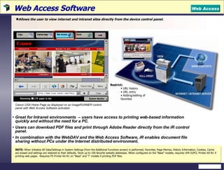 Web Access Software  Allows the user to view internet and intranet sites directly from the device control panel.  Great for Intranet environments  – users have access to printing web-based information quickly and without the need for a PC. Users can download PDF files and print through Adobe Reader directly from the iR control panel. In combination with the WebDAV and the Web Access Software, iR enables document file sharing without PCs under the Internet distributed environment.  NOTE:   When Initialize All Data/Settings in System Settings (from the Additional Functions screen) is performed, Favorites, Page Memos, History Information, Cookies, Cache are erased and settings are restored to their defaults.  Store up to 100 favorite website addresses. When configured on the "Base" models, requires UFR II/PCL Printer Kit-N1 if printing web pages.  Requires PS Printer Kit-N1 on "Base" and "i" models if printing PDF files. Web Access Restrict:  URL history URL entry Adding/editing of favorites Canon USA Home Page as displayed on an imageRUNNER control panel with Web Access Software activated. 