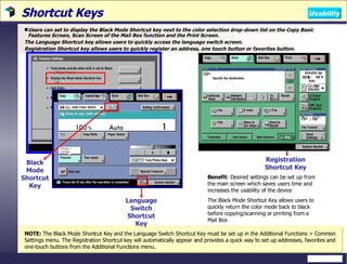 Shortcut Keys Users can set to display the Black Mode Shortcut key next to the color selection drop-down list on the Copy Basic Features Screen, Scan Screen of the Mail Box function and the Print Screen.  The Language Shortcut key allows users to quickly access the language switch screen. Registration Shortcut key allows users to quickly register an address, one touch button or favorites button. NOTE:  The Black Mode Shortcut Key and the Language Switch Shortcut Key must be set up in the Additional Functions > Common Settings menu. The Registration Shortcut key will automatically appear and provides a quick way to set up addresses, favorites and one-touch buttons from the Additional Functions menu. Benefit : Desired settings can be set up from the main screen which saves users time and increases the usability of the device The Black Mode Shortcut Key allows users to quickly return the color mode back to black before copying/scanning or printing from a Mail Box  Black Mode Shortcut Key Language Switch Shortcut Key Registration Shortcut Key Usability 