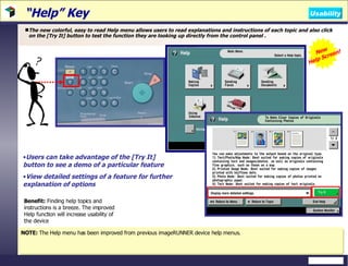 “ Help” Key The new colorful, easy to read Help menu allows users to read explanations and instructions of each topic and also click on the [Try It] button to test the function they are looking up directly from the control panel . NOTE:  The Help menu has been improved from previous imageRUNNER device help menus. Benefit:  Finding help topics and instructions is a breeze. The improved Help function will increase usability of the device Users can take advantage of the [Try It] button to see a demo of a particular feature View detailed settings of a feature for further explanation of options New  Help Screen! Usability 