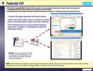 Tutorial CD The Canon imageRUNNER Tutorial CD is an easy to use, animated, interactive, step-by-step training guide equipped with audio instructions to accompany each description. The administrator can deliver selected contents through the network or company intranet to specified users.  Benefit:  The new Tutorial CD makes it convenient for administrators and users to become familiar with all of the device functions NOTE:  The Tutorial CD will lead the user through the key features and list instructions on how to perform a wide variety of tasks including Copy, Fax, Send, Mail Box storage, Remote UI functions and Print Driver functions.  Tutorial CD ships standard with each device Users can pause, play, skip or reverse to certain parts of the description right from their desktop The administrator can set up which features they want to display or highlight through the [Settings] button Usability 