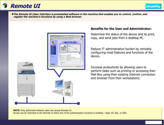 Remote UI The Remote UI (User Interface is preinstalled software in the machine that enables you to control, confirm, and register the machine's functions by using a Web browser. Benefits for the User and Administrator: Determine the status of the device and its print, copy, and send jobs from a desktop PC. Reduce IT administration burden by remotely configuring most features and functions of the device. Increase productivity by allowing users to perform tasks such as printing or accessing their Mail Box using their existing Internet connection and browser from their workstations. NOTE:  Only authorized network users can access Remote UI. Access can be restricted to the Remote UI when one of the authentication functions is enabled – Dept. ID, SDL, or SSO.  Usability 