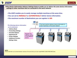 DIDF  The Device Information Delivery Settings feature enable you to deliver the same device information settings to other machines that are connected to the same network.  The DIDF enables you to easily manage multiple machines at the same time.  You can set to  MANUALLY  or  AUTOMATICALLY  deliver device information. The maximum number of destinations you can register is  100 . NOTE:   Device information can be shared between machines of the same family such Color imageRUNNER C5180/C4580/C4080 Series The following device information can be delivered;  Address Book Forwarding Settings Favorites Buttons Department ID Printer Settings Additional Function  Settings Value Security The host machine delivers device information to client machines on the same network Register the delivery settings in the Reference device 