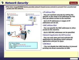 Network Security  The Color imageRUNNER device provides network-based access controls to prevent from unauthorized access over the network. IP address filter -You can maintain security by setting the specific or the range of IP addresses for PCs that can obtain access to the machine. - Up to 8 IP addresses or ranges of IP addresses can be set.  MAC address filter - You can specify the MAC addresses to allow access to the machine. -Up to 100 MAC addresses can be specified. Network Application On/Off Function -You can only open port and activate the application by specifying which network application and port to open. USB Block - You can disable the USB Interface to prevent printing via direct connection to USB. IP:  xxx.xxx.xxx.xxx MAC: yy-yy-yy-yy-yy-yy IP: zzz.zzz.zzz.zzz MAC:  ww-ww-ww-ww-ww-ww USB USB ie: Device Setting: IP:  Reject  xxx.xxx.xxx.xxx MAC: Receive  ww-ww-ww-ww-ww-ww USB:  OFF Security 