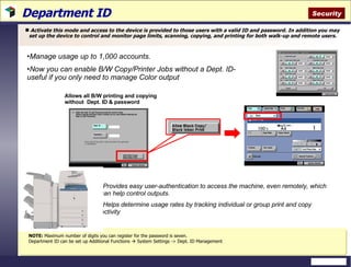 Department ID Activate this mode and access to the device is provided to those users with a valid ID and password. In addition you may set up the device to control and monitor page limits, scanning, copying, and printing for both walk-up and remote users. Allows all B/W printing and copying without  Dept. ID & password  Manage usage up to 1,000 accounts. Now you can enable B/W Copy/Printer Jobs without a Dept. ID-  useful if you only need to manage Color output Provides easy user-authentication to access the machine, even remotely, which can help control outputs. Helps determine usage rates by tracking individual or group print and copy activity NOTE:  Maximum number of digits you can register for the password is seven.  Department ID can be set up Additional Functions    System Settings -> Dept. ID Management Security 