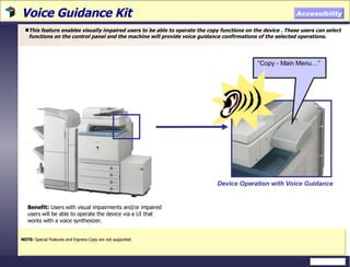 Voice Guidance Kit  This feature enables visually impaired users to be able to operate the copy functions on the device . These users can select functions on the control panel and the machine will provide voice guidance confirmations of the selected operations.  NOTE:  Special Features and Express Copy are not supported. Accessibility Benefit:  Users with visual impairments and/or impaired users will be able to operate the device via a UI that works with a voice synthesizer. Device Operation with Voice Guidance “ Copy - Main Menu…”   