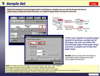 Sample Set  Check the integrity of scanned pages before committing to a lengthy copy run with the Sample Set feature. Allows users to output the entire document, or a subset of pages before running the entire job. Benefit:  Users can save time and money on consumable costs by making sure the job prints properly the first time NOTE:   The Sample Set button only appears on the Copy Screen if more than 1 copy is selected. The [Sample Set] function does not appear if the Group or Offset Group mode is set.  If [All Pages] is selected, the sample prints are counted in the total number of prints made. If user selects [Specified Pages] Note that the page numbers of the output may be different from those of the stored document. If you select [Specified Pages], the Staple, Hole Punch, or Booklet mode cannot be set. If the user chooses to specify pages instead of printing a sample set of All pages, the user can select the first and last page of the page range and print a sample set of only that page range Copy Originals pgs. 1-50 Sample Print  entire set Sample Print  page range Pgs 1-50 $$$$ Pgs 20-25 $$ 