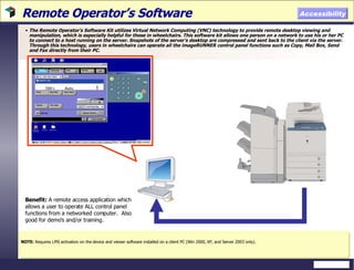 Remote Operator’s Software  The Remote Operator’s Software Kit utilizes Virtual Network Computing (VNC) technology to provide remote desktop viewing and manipulation, which is especially helpful for those in wheelchairs. This software kit allows one person on a network to use his or her PC to connect to a host running on the server. Snapshots of the server’s desktop are compressed and sent back to the client via the server. Through this technology, users in wheelchairs can operate all the imageRUNNER control panel functions such as Copy, Mail Box, Send and Fax directly from their PC. NOTE:  Requires LMS activation on the device and viewer software installed on a client PC (Win 2000, XP, and Server 2003 only). Accessibility Benefit:  A remote access application which allows a user to operate ALL control panel functions from a networked computer.  Also good for demo’s and/or training. 