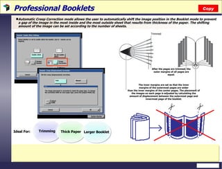 Professional Booklets Automatic Creep Correction mode allows the user to automatically shift the image position in the Booklet mode to prevent a gap of the image in the most inside and the most outside sheet that results from thickness of the paper. The shifting amount of the image can be set according to the number of sheets.  Copy After the pages are trimmed, the outer margins of all pages are equal. Trimmed The inner margins are set so that the inner margins of the outermost pages are wider than the inner margins of the center pages. The placement of the images on each page is adjusted by calculating the amount of displacement between the outermost page and innermost page of the booklet. Trimming Thick Paper Larger Booklet Ideal For: 