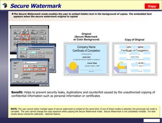 Secure Watermark  The Secure Watermark mode enables the user to embed hidden text in the background of copies. The embedded text appears when the secure watermark original is copied. Benefit:  Helps to prevent security leaks, duplications and counterfeit caused by the unauthorized copying of confidential information such as personal information or certificates Copy NOTE:  The user cannot select multiple types of secure watermark to embed at the same time. If one of these modes is selected, the previously set mode is canceled.  The user cannot change the copy exposure while copying the Secure Watermark mode.  Secure Watermark is not completely invisible.  For best results device should be calibrated.  Optional feature. Original (Secure Watermark  w/ Color Background) Copy of Original 