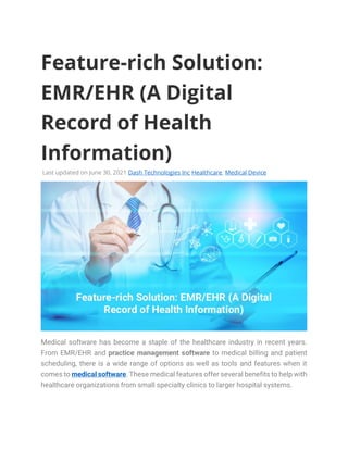 Feature-rich Solution:
EMR/EHR (A Digital
Record of Health
Information)
Last updated on June 30, 2021 Dash Technologies Inc Healthcare, Medical Device
Medical software has become a staple of the healthcare industry in recent years.
From EMR/EHR and practice management software to medical billing and patient
scheduling, there is a wide range of options as well as tools and features when it
comes to medical software. These medical features offer several benefits to help with
healthcare organizations from small specialty clinics to larger hospital systems.
 