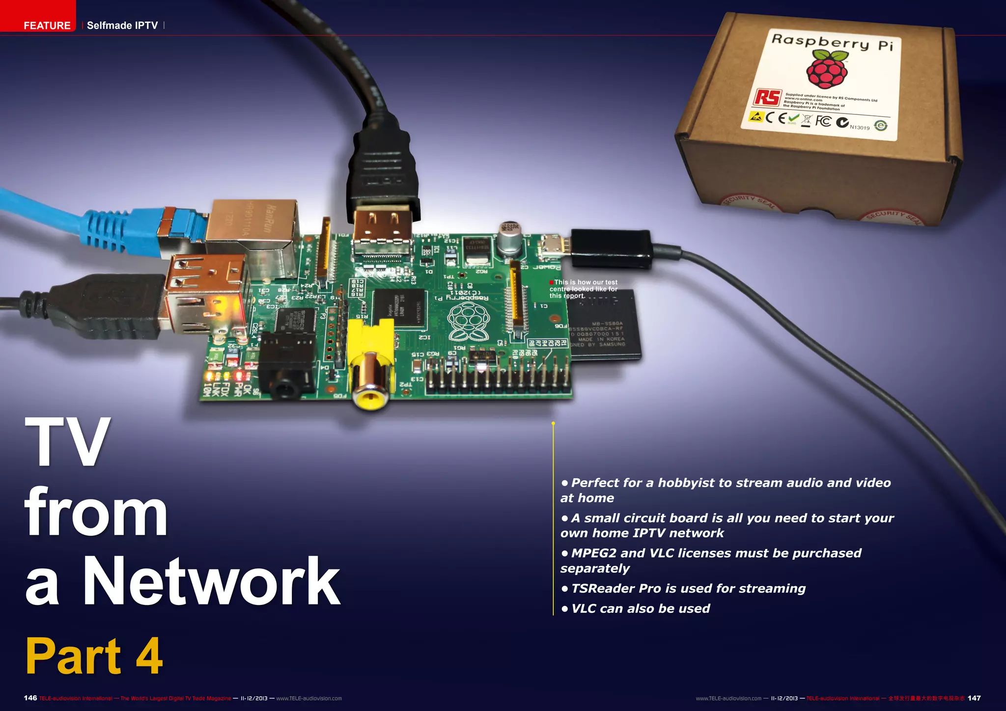FEATURE

Selfmade IPTV

■ This is how our test

centre looked like for
this report.

TV
from
a Network

•	Perfect for a hobbyist to stream audio and video
at home
•	A small circuit board is all you need to start your
own home IPTV network
•	MPEG2 and VLC licenses must be purchased
separately
•	TSReader Pro is used for streaming
•	VLC can also be used

Part 4

146 TELE-audiovision International — The World‘s Largest Digital TV Trade Magazine — 1
1-12/2013 — www.TELE-audiovision.com

www.TELE-audiovision.com — 1
1-12/2013 — TELE-audiovision International — 全球发行量最大的数字电视杂志

147

 
