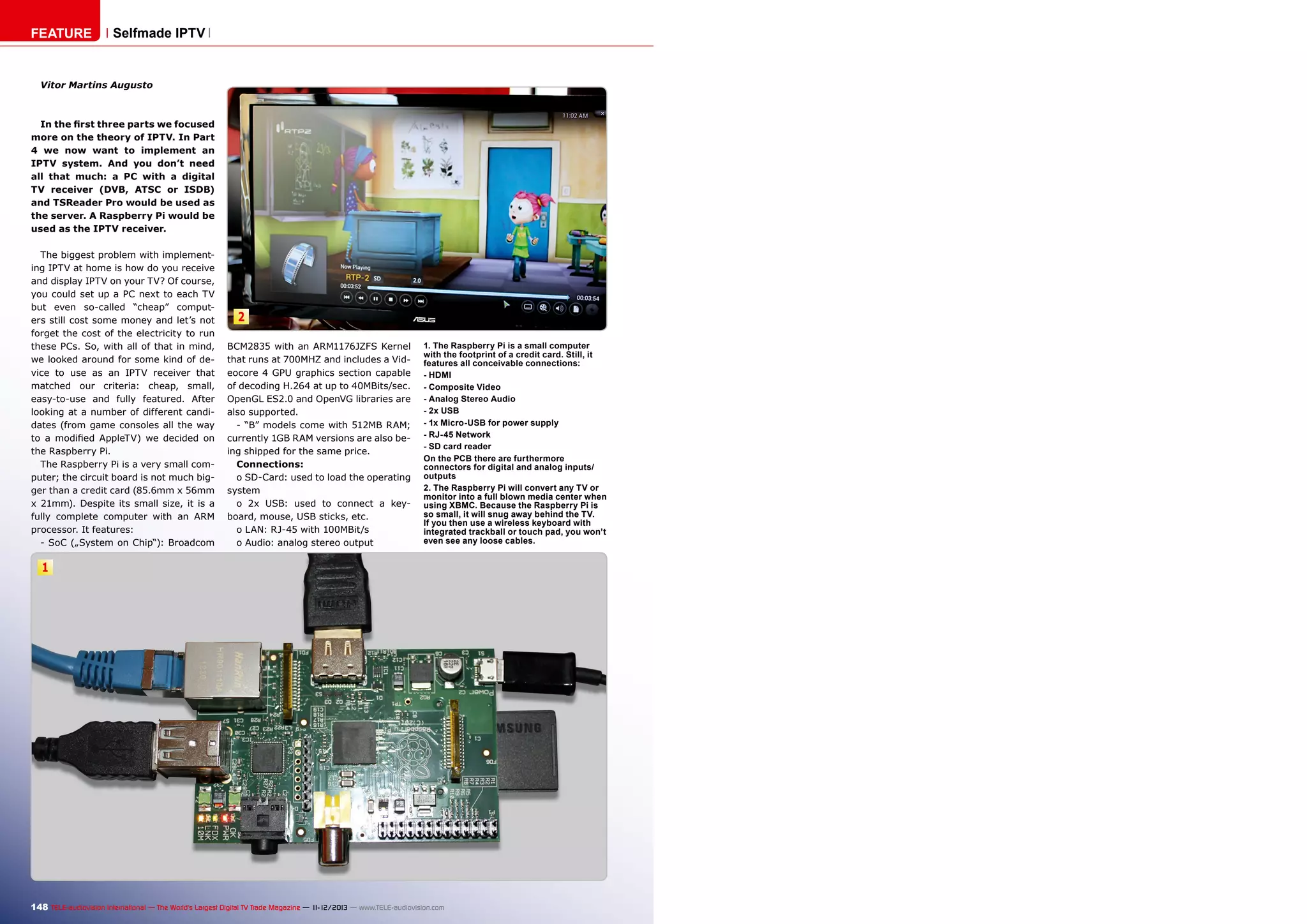 FEATURE

Selfmade IPTV

Vitor Martins Augusto

In the first three parts we focused
more on the theory of IPTV. In Part
4 we now want to implement an
IPTV system. And you don’t need
all that much: a PC with a digital
TV receiver (DVB, ATSC or ISDB)
and TSReader Pro would be used as
the server. A Raspberry Pi would be
used as the IPTV receiver.
The biggest problem with implementing IPTV at home is how do you receive
and display IPTV on your TV? Of course,
you could set up a PC next to each TV
but even so-called “cheap” computers still cost some money and let’s not
forget the cost of the electricity to run
these PCs. So, with all of that in mind,
we looked around for some kind of device to use as an IPTV receiver that
matched our criteria: cheap, small,
easy-to-use and fully featured. After
looking at a number of different candidates (from game consoles all the way
to a modified AppleTV) we decided on
the Raspberry Pi.
The Raspberry Pi is a very small computer; the circuit board is not much bigger than a credit card (85.6mm x 56mm
x 21mm). Despite its small size, it is a
fully complete computer with an ARM
processor. It features:
- SoC („System on Chip“): Broadcom

2
BCM2835 with an ARM1176JZFS Kernel
that runs at 700MHZ and includes a Videocore 4 GPU graphics section capable
of decoding H.264 at up to 40MBits/sec.
OpenGL ES2.0 and OpenVG libraries are
also supported.
- “B” models come with 512MB RAM;
currently 1GB RAM versions are also being shipped for the same price.
Connections:
o SD-Card: used to load the operating
system
o 2x USB: used to connect a keyboard, mouse, USB sticks, etc.
o LAN: RJ-45 with 100MBit/s
o Audio: analog stereo output

1. The Raspberry Pi is a small computer
with the footprint of a credit card. Still, it
features all conceivable connections:
- HDMI
- Composite Video
- Analog Stereo Audio
- 2x USB
- 1x Micro-USB for power supply
- RJ-45 Network
- SD card reader
On the PCB there are furthermore
connectors for digital and analog inputs/
outputs
2. The Raspberry Pi will convert any TV or
monitor into a full blown media center when
using XBMC. Because the Raspberry Pi is
so small, it will snug away behind the TV.
If you then use a wireless keyboard with
integrated trackball or touch pad, you won’t
even see any loose cables.

1

148 TELE-audiovision International — The World‘s Largest Digital TV Trade Magazine — 1
1-12/2013 — www.TELE-audiovision.com

 