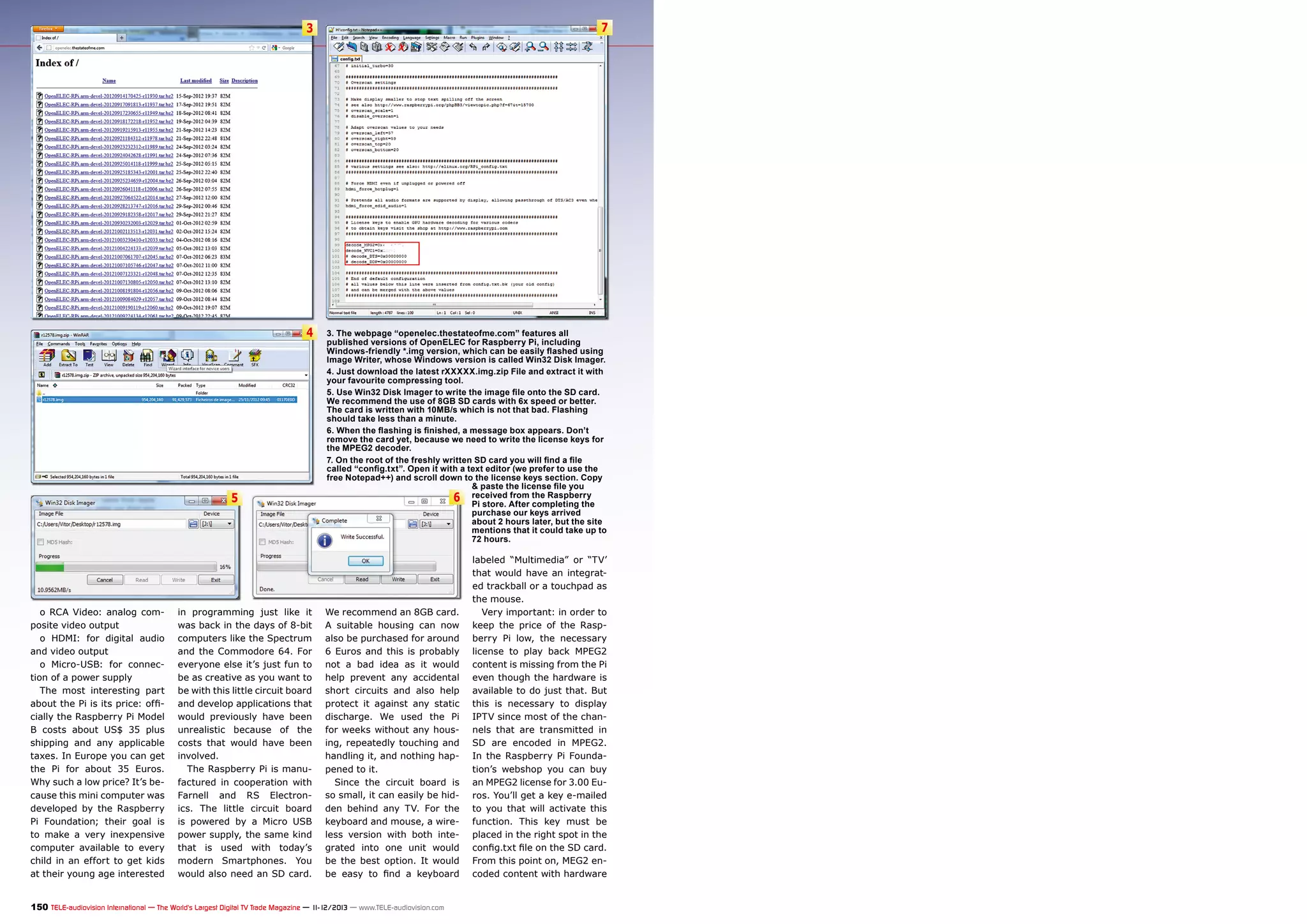 3

7

4

3. The webpage “openelec.thestateofme.com” features all
published versions of OpenELEC for Raspberry Pi, including
Windows-friendly *.img version, which can be easily flashed using
Image Writer, whose Windows version is called Win32 Disk Imager.
4. Just download the latest rXXXXX.img.zip File and extract it with
your favourite compressing tool.
5. Use Win32 Disk Imager to write the image file onto the SD card.
We recommend the use of 8GB SD cards with 6x speed or better.
The card is written with 10MB/s which is not that bad. Flashing
should take less than a minute.
6. When the flashing is finished, a message box appears. Don’t
remove the card yet, because we need to write the license keys for
the MPEG2 decoder.
7. On the root of the freshly written SD card you will find a file
called “config.txt”. Open it with a text editor (we prefer to use the
free Notepad++) and scroll down to the license keys section. Copy
& paste the license file you
from
6 received After the Raspberry
Pi store.
completing the
purchase our keys arrived
about 2 hours later, but the site
mentions that it could take up to
72 hours.

5

o RCA Video: analog composite video output
o HDMI: for digital audio
and video output
o Micro-USB: for connection of a power supply
The most interesting part
about the Pi is its price: officially the Raspberry Pi Model
B costs about US$ 35 plus
shipping and any applicable
taxes. In Europe you can get
the Pi for about 35 Euros.
Why such a low price? It’s because this mini computer was
developed by the Raspberry
Pi Foundation; their goal is
to make a very inexpensive
computer available to every
child in an effort to get kids
at their young age interested

in programming just like it
was back in the days of 8-bit
computers like the Spectrum
and the Commodore 64. For
everyone else it’s just fun to
be as creative as you want to
be with this little circuit board
and develop applications that
would previously have been
unrealistic because of the
costs that would have been
involved.
The Raspberry Pi is manufactured in cooperation with
Farnell and RS Electronics. The little circuit board
is powered by a Micro USB
power supply, the same kind
that is used with today’s
modern Smartphones. You
would also need an SD card.

We recommend an 8GB card.
A suitable housing can now
also be purchased for around
6 Euros and this is probably
not a bad idea as it would
help prevent any accidental
short circuits and also help
protect it against any static
discharge. We used the Pi
for weeks without any housing, repeatedly touching and
handling it, and nothing happened to it.
Since the circuit board is
so small, it can easily be hidden behind any TV. For the
keyboard and mouse, a wireless version with both integrated into one unit would
be the best option. It would
be easy to find a keyboard

150 TELE-audiovision International — The World‘s Largest Digital TV Trade Magazine — 1
1-12/2013 — www.TELE-audiovision.com

labeled “Multimedia” or “TV’
that would have an integrated trackball or a touchpad as
the mouse.
Very important: in order to
keep the price of the Raspberry Pi low, the necessary
license to play back MPEG2
content is missing from the Pi
even though the hardware is
available to do just that. But
this is necessary to display
IPTV since most of the channels that are transmitted in
SD are encoded in MPEG2.
In the Raspberry Pi Foundation’s webshop you can buy
an MPEG2 license for 3.00 Euros. You’ll get a key e-mailed
to you that will activate this
function. This key must be
placed in the right spot in the
config.txt file on the SD card.
From this point on, MEG2 encoded content with hardware

 