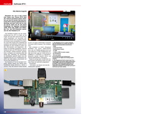 FEATURE

Selfmade IPTV

Vitor Martins Augusto
Nachdem wir uns in den ersten
drei Teilen zum Thema IPTV eher
der Theorie gewidmet haben möchten wir nun im vierten Teil eine konkrete IPTV-Lösung implementieren.
Benötigt wird gar nicht mal so viel:
als Server dient ein PC mit einem
Empfänger für digitales Fernsehen
(DVB, ATSC oder ISDB) und TSReader Pro. Als IPTV-Receiver benutzen wir den Raspberry Pi.
Das häufigste Problem bei der Implementierung von IPTV im Heim ist die
Frage, wie man denn das IPTV am Fernseher empfangen und darstellen soll.
Natürlich könnte man an jedem Fernseher einfach einen kompletten PC hinstellen, doch dies würde nicht unbedingt gut
aussehen und außerdem kostet auch ein
günstiger PC doch einiges an Geld, von
den Stromkosten mal abgesehen. Wir
haben uns deshalb umgesehen, welches
Gerät wir denn als IPTV Receiver benutzen könnten. Unsere Kriterien: günstig,
klein, verfügbar und vielseitig sollte das
Gerät sein. Nachdem wir verschiedene Kandidaten geprüft haben (von der
Spielekonsole bis zum modifizierten AppleTV war alles dabei), entschieden wir
uns für den Raspberry Pi.
Der Raspberry Pi ist ein winziger Computer, dessen Platine die Fläche einer
Kreditkarte belegt (85.6mm x 56mm x
21mm). Trotz der kleinen Größe handelt

2
es sich um einen vollwertigen Computer
mit einem ARM-Prozessor. Die Eckdaten
sind:
SoC („System on Chip“): Broadcom
BCM2835 mit einem ARM1176JZFS
Kern, der mit 700MHz getaktet wird und
eine Videocore 4 GPU Grafikeinheit enthält, die in der Lage ist, H.264 mit bis zu
40MBits/s in Hardware zu dekodieren.
Weiterhin werden OpenGL ES2.0 und
OpenVG Bibliotheken unterstützt.
Model B verfügt über 512MB RAM, aktuell werden die Platinen sogar zum gleichen Preis mit 1GB RAM ausgeliefert.
Anschlüsse:
- SD-Karte: von dieser wird das Betriebssystem geladen

1. The Raspberry Pi is a small computer
with the footprint of a credit card. Still, it
features all conceivable connections:
- HDMI
- Composite Video
- Analog Stereo Audio
- 2x USB
- 1x Micro-USB for power supply
- RJ-45 Network
- SD card reader
On the PCB there are furthermore
connectors for digital and analog inputs/
outputs
2. The Raspberry Pi will convert any TV or
monitor into a full blown media center when
using XBMC. Because the Raspberry Pi is
so small, it will snug away behind the TV.
If you then use a wireless keyboard with
integrated trackball or touch pad, you won’t
even see any loose cables.

1

148 TELE-audiovision International — The World‘s Largest Digital TV Trade Magazine — 1
1-12/2013 — www.TELE-audiovision.com

 