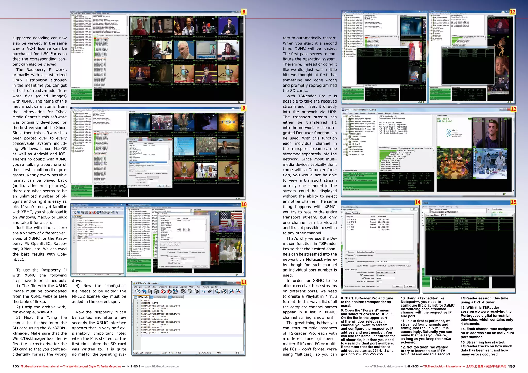 8

supported decoding can now
also be viewed. In the same
way a VC-1 license can be
purchased for 1.50 Euros so
that the corresponding content can also be viewed.
The Raspberry Pi works
primarily with a customized
Linux Distribution although
in the meantime you can get
a hold of ready-made firmware files (called Images)
with XBMC. The name of this
media software stems from
the abbreviation for “Xbox
Media Center”: this software
was originally developed for
the first version of the Xbox.
Since then this software has
been ported over to every
conceivable system including Windows, Linux, MacOS
as well as Android and iOS.
There’s no doubt: with XBMC
you’re talking about one of
the best multimedia programs. Nearly every possible
format can be played back
(audio, video and pictures),
there are what seems to be
an unlimited number of plugins and using it is easy as
pie. If you’re not yet familiar
with XBMC, you should load it
on Windows, MacOS or Linux
and take it for a spin.
Just like with Linux, there
are a variety of different versions of XBMC for the Raspberry Pi: OpenELEC, Raspbmc, XBian, etc. We achieved
the best results with OpenELEC.
To use the Raspberry Pi
with XBMC the following
steps have to be carried out:
1) The file with the XBMC
image must be downloaded
from the XBMC website (see
the table of links).
2) Unzip the archive with,
for example, WinRAR.
3) Next the *.img file
should be flashed onto the
SD card using the Win32DiskImager. Make sure that the
Win32DiskImager has identified the correct drive for the
SD card so that you don’t accidentally format the wrong

9

10

drive.
4) Now the “config.txt”
file needs to be edited: the
MPEG2 license key must be
added in the correct spot.
Now the Raspberry Pi can
be started and after a few
seconds the XBMC interface
appears that is very self-explanatory. Important note:
when the Pi is started for the
first time after the SD card
was written to, it is quite
normal for the operating sys-

152 TELE-audiovision International — The World‘s Largest Digital TV Trade Magazine — 1
1-12/2013 — www.TELE-audiovision.com

11

12

tem to automatically restart.
When you start it a second
time, XBMC will be loaded.
The first pass serves to configure the operating system.
Therefore, instead of doing it
like we did, just wait a little
bit: we thought at first that
something had gone wrong
and promptly reprogrammed
the SD card…
With TSReader Pro it is
possible to take the received
stream and insert it directly
into the network via UDP.
The transport stream can
either be transferred 1:1
into the network or the integrated Demuxer function can
be used. With this function
each individual channel in
the transport stream can be
streamed separately into the
network. Since most multimedia devices typically don’t
come with a Demuxer function, you would not be able
to view a transport stream
or only one channel in the
stream could be displayed
without the ability to select
any other channel. The same
thing happens with XBMC:
you try to receive the entire
transport stream, but only
one channel can be viewed
and it’s not possible to switch
to any other channel.
That’s why we use the Demuxer function in TSReader
Pro so that the desired channels can be streamed into the
network via Multicast whereby though for each channel
an individual port number is
used.
In order for XBMC to be
able to receive these streams
on different ports, we need
to create a Playlist in *.m3u
format. In this way a list of all
the complete channel names
appear in a list in XBMC;
channel surfing is now fun!
The great thing is that you
can start multiple instances
of TSReader Pro, each with
a different tuner (it doesn’t
matter if it’s one PC or multiple PCs – don’t forget, we’re
using Multicast), so you can

13

15

14

8. Start TSReader Pro and tune
to the desired transponder as
usual.
9. Open the “Forward” menu
and select “Forward to UDP…”.
On the list in the upper part
of the window select each
channel you want to stream
and configure the respective IP
address and port number. You
can use the same IP address for
all channels, but then you need
to use individual port numbers.
Remember that the multicast
addresses start at 224.1.1.1 and
go up to 239.255.255.255.

10. Using a text editor like
Notepad++, you need to
configure the play list for XBMC,
introducing each streamed
channel with the respective IP
and port.
11. In our first experiment, we
streamed four channels and
configured the IPTV.m3u file
accordingly. Naturally you can
name the file as you desire,
as long as you keep the *.m3u
extension.
12. Not too soon, we wanted
to try to increase our IPTV
bouquet and added a second

TSReader session, this time
using a DVB-T tuner.	
13. With this TSReader
session we were receiving the
Portuguese digital terrestrial
television, which contains only
4 channels.
14. Each channel was assigned
an IP address and an individual
port number.	
15. Streaming has started.
TSReader tracks on how much
data has been sent and how
many errors occurred.

www.TELE-audiovision.com — 1
1-12/2013 — TELE-audiovision International — 全球发行量最大的数字电视杂志

153

 