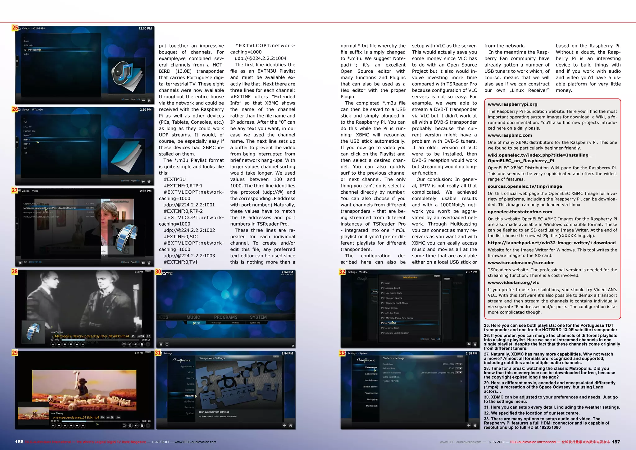 25
6

26

27

28

put together an impressive
bouquet of channels. For
example,we combined several channels from a HOTBIRD (13.0E) transponder
that carries Portuguese digital terrestrial TV. These eight
channels were now available
throughout the entire house
via the network and could be
received with the Raspberry
Pi as well as other devices
(PCs, Tablets, Consoles, etc.)
as long as they could work
UDP streams. It would, of
course, be especially easy if
these devices had XBMC installed on them.
The *.m3u Playlist format
is quite simple and looks like
this:
#EXTM3U
#EXTINF:0,RTP-1
#E X T V L C O P T:n e t w o r kcaching=1000
udp://@224.2.2.2:1001
#EXTINF:0,RTP-2
#E X T V L C O P T:n e t w o r kcaching=1000
udp://@224.2.2.2:1002
#EXTINF:0,SIC
#E X T V L C O P T:n e t w o r kcaching=1000
udp://@224.2.2.2:1003
#EXTINF:0,TVI

30

#E X T V L C O P T:n e t w o r kcaching=1000
udp://@224.2.2.2:1004
The first line identifies the
file as an EXTM3U Playlist
and must be available exactly like that. Next there are
three lines for each channel:
#EXTINF offers “Extended
Info” so that XBMC shows
the name of the channel
rather than the file name and
IP address. After the “0” can
be any text you want, in our
case we used the channel
name. The next line sets up
a buffer to prevent the video
from being interrupted from
brief network hang-ups. With
larger values channel surfing
would take longer. We used
values between 100 and
1000. The third line identifies
the protocol (udp://@) and
the corresponding IP address
with port number.) Naturally,
these values have to match
the IP addresses and port
numbers in TSReader Pro.
These three lines are repeated for each individual
channel. To create and/or
edit this file, any preferred
text editor can be used since
this is nothing more than a

normal *.txt file whereby the
file suffix is simply changed
to *.m3u. We suggest Notepad++; it’s an excellent
Open Source editor with
many functions and Plugins
that can also be used as a
Hex editor with the proper
Plugin.
The completed *.m3u file
can then be saved to a USB
stick and simply plugged in
to the Raspberry Pi. You can
do this while the Pi is running; XBMC will recognize
the USB stick automatically.
If you now go to video you
can click on the Playlist and
then select a desired channel. You can also quickly
surf to the previous channel
or next channel. The only
thing you can‘t do is select a
channel directly by number.
You can also choose if you
want channels from different
transponders - that are being streamed from different
instances of TSReader Pro
- integrated into one *.m3u
playlist or if you‘d prefer different playlists for different
transponders.
The
configuration
described here can also be

32

setup with VLC as the server.
This would actually save you
some money since VLC has
to do with an Open Source
Project but it also would involve investing more time
compared with TSReader Pro
because configuration of VLC
servers is not so easy. For
example, we were able to
stream a DVB-T transponder
via VLC but it didn‘t work at
all with a DVB-S transponder
probably because the current version might have a
problem with DVB-S tuners.
If an older version of VLC
were to be installed, then
DVB-S reception would work
but streaming would no longer function.
Our conclusion: In general, IPTV is not really all that
complicated. We achieved
completely usable results
and with a 1000Mbit/s network you won‘t be aggravated by an overloaded network. Through Multicasting
you can connect as many receivers as you want and with
XBMC you can easily access
music and movies all at the
same time that are available
either on a local USB stick or

from the network.
In the meantime the Raspberry Fan community have
already gotten a number of
USB tuners to work which, of
course, means that we will
also see if we can construct
our own „Linux Receiver“

based on the Raspberry Pi.
Without a doubt, the Raspberry Pi is an interesting
device to build things with
and if you work with audio
and video you‘d have a usable platform for very little
money.

www.raspberrypi.org
The Raspberry Pi Foundation website. Here you‘ll find the most
important operating system images for download, a Wiki, a forum and documentation. You‘ll also find new projects introduced here on a daily basis.
www.raspbmc.com
One of many XBMC distributors for the Raspberry Pi. This one
we found to be particularly beginner-friendly.
wiki.openelec.tv/index.php?title=Installing_
OpenELEC_on_Raspberry_Pi
OpenELEC XBMC Distribution Wiki page for the Raspberry Pi.
This one seems to be very sophisticated and offers the widest
range of features.
sources.openelec.tv/tmp/image
On this official web page the OpenELEC XBMC Image for a variety of platforms, including the Raspberry Pi, can be downloaded. This image can only be loaded via Linux.
openelec.thestateofme.com
On this website OpenELEC XBMC Images for the Raspberry Pi
are also made available in Windows compatible format. These
can be flashed to an SD card using Image Writer. At the end of
the list choose the newest Zip file (rXXXXX.img.zip).
https://launchpad.net/win32-image-writer/+download
Website for the Image Writer for Windows. This tool writes the
firmware image to the SD card.
www.tsreader.com/tsreader
TSReader‘s website. The professional version is needed for the
streaming function. There is a cost involved.
www.videolan.org/vlc
If you prefer to use free solutions, you should try VideoLAN‘s
VLC. With this software it‘s also possible to demux a transport
stream and then stream the channels it contains individually
via separate IP addresses and/or ports. The configuration is far
more complicated though.

29

31

156 TELE-audiovision International — The World‘s Largest Digital TV Trade Magazine — 1
1-12/2013 — www.TELE-audiovision.com

33

25. Here you can see both playlists: one for the Portuguese TDT
transponder and one for the HOTBIRD 13.0E satellite transponder
26. If you prefer, you can merge the channels of different playlists
into a single playlist. Here we see all streamed channels in one
single playlist, despite the fact that these channels come originally
from different tuners.
27. Naturally, XBMC has many more capabilities. Why not watch
a movie? Almost all formats are recognized and supported,
including subtitles and multiple audio channels.
28. Time for a break: watching the classic Metropolis. Did you
know that this masterpiece can be downloaded for free, because
the copyright expired long time ago?
29. Here a different movie, encoded and encapsulated differently
(*.mp4): a recreation of the Space Odyssey, but using Lego
actors…
30. XBMC can be adjusted to your preferences and needs. Just go
to the settings menu.
31. Here you can setup every detail, including the weather settings.
32. We specified the location of our test centre.
33. There are many options to setup audio and video. The
Raspberry Pi features a full HDMI connector and is capable of
resolutions up to full HD at 1920x1080
www.TELE-audiovision.com — 1
1-12/2013 — TELE-audiovision International — 全球发行量最大的数字电视杂志

157

 