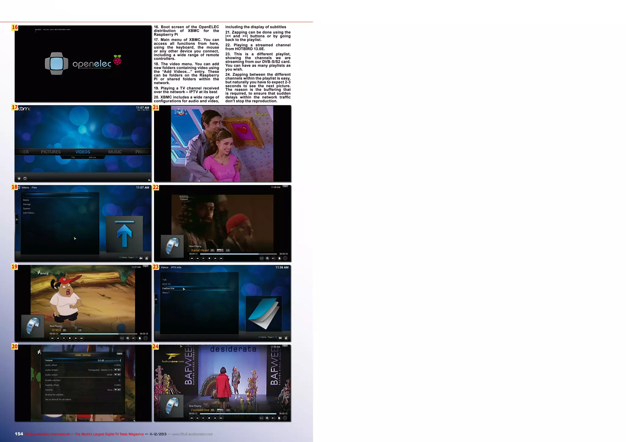 16
6

16. Boot screen of the OpenELEC
distribution of XBMC for the
Raspberry Pi
17. Main menu of XBMC. You can
access all functions from here,
using the keyboard, the mouse
or any other device you connect,
including a wide range of remote
controllers.
18. The video menu. You can add
new folders containing video using
the “Add Videos…” entry. These
can be folders on the Raspberry
Pi or shared folders within the
network.
19. Playing a TV channel received
over the network – IPTV at its best
20. XBMC includes a wide range of
configurations for audio and video,

17

21

18

22

19

23

20

24

154 TELE-audiovision International — The World‘s Largest Digital TV Trade Magazine — 1
1-12/2013 — www.TELE-audiovision.com

including the display of subtitles
21. Zapping can be done using the
|<< and >>| buttons or by going
back to the playlist.
22. Playing a streamed channel
from HOTBIRD 13.0E.
23. This is a different playlist,
showing the channels we are
streaming from our DVB-S/S2 card.
You can have as many playlists as
you wish.
24. Zapping between the different
channels within the playlist is easy,
but naturally you have to expect 2-3
seconds to see the next picture.
The reason is the buffering that
is required, to ensure that sudden
delays within the network traffic
don’t stop the reproduction.

 