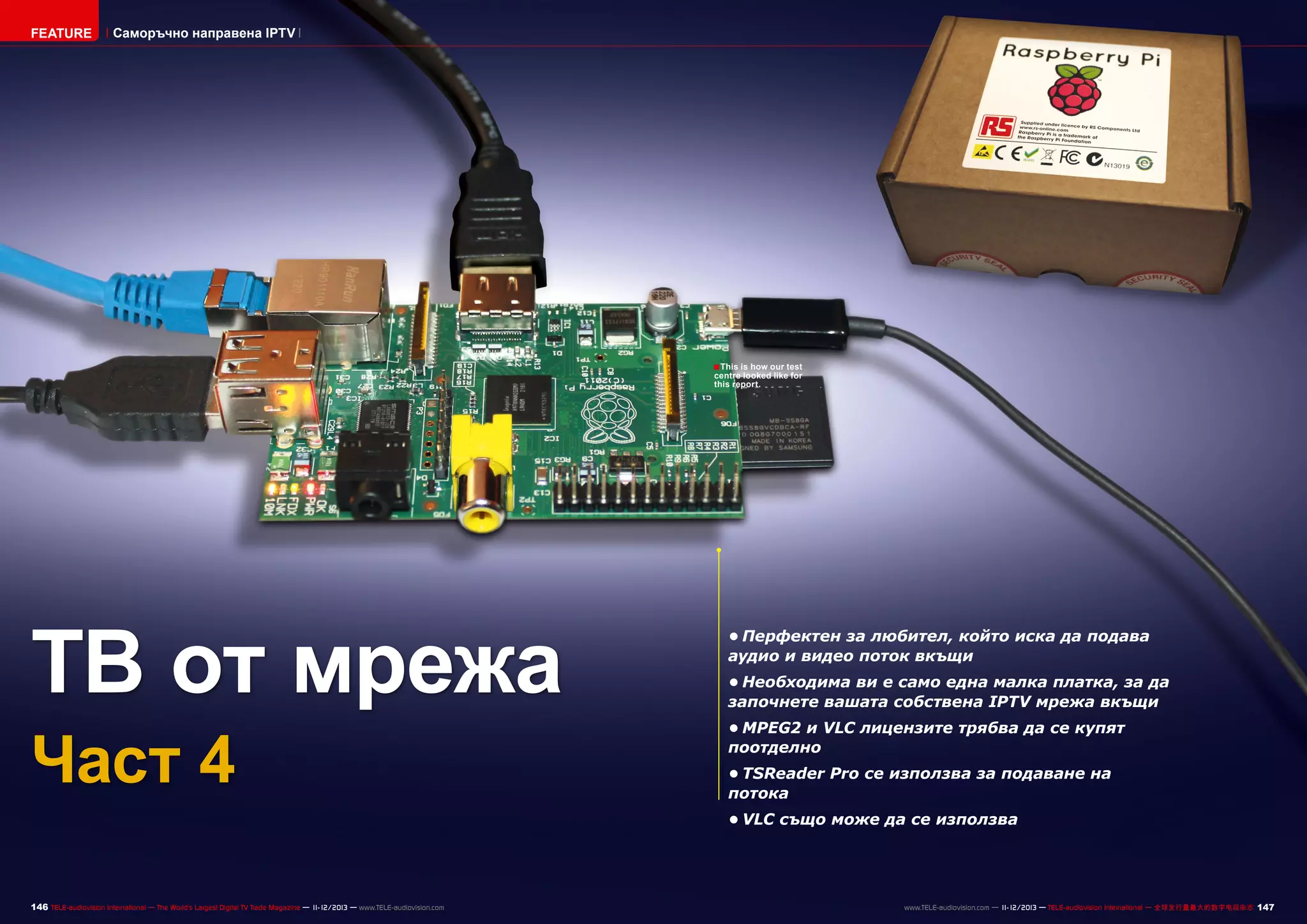 FEATURE

Саморъчно направена IPTV

■ This is how our test

centre looked like for
this report.

ТВ от мрежа
Част 4

•	Перфектен за любител, който иска да подава
аудио и видео поток вкъщи
•	Необходима ви е само една малка платка, за да
започнете вашата собствена IPTV мрежа вкъщи
•	MPEG2 и VLC лицензите трябва да се купят
поотделно
•	TSReader Pro се използва за подаване на
потока
•	VLC също може да се използва

146 TELE-audiovision International — The World‘s Largest Digital TV Trade Magazine — 1
1-12/2013 — www.TELE-audiovision.com

www.TELE-audiovision.com — 1
1-12/2013 — TELE-audiovision International — 全球发行量最大的数字电视杂志

147

 