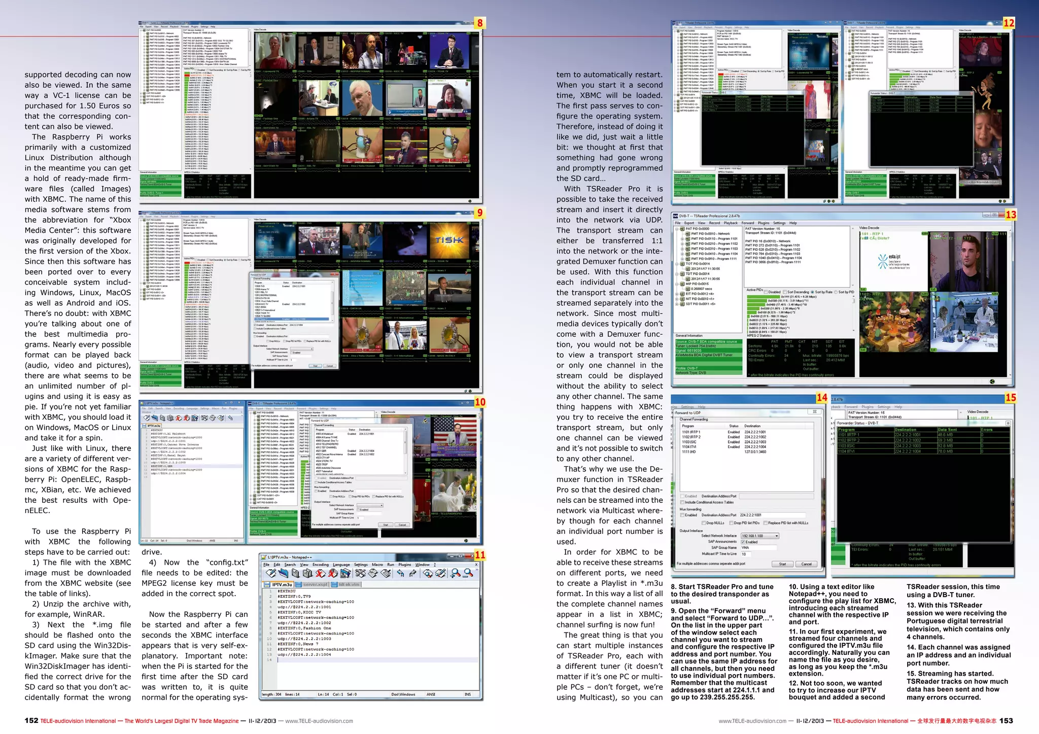 8

supported decoding can now
also be viewed. In the same
way a VC-1 license can be
purchased for 1.50 Euros so
that the corresponding content can also be viewed.
The Raspberry Pi works
primarily with a customized
Linux Distribution although
in the meantime you can get
a hold of ready-made firmware files (called Images)
with XBMC. The name of this
media software stems from
the abbreviation for “Xbox
Media Center”: this software
was originally developed for
the first version of the Xbox.
Since then this software has
been ported over to every
conceivable system including Windows, Linux, MacOS
as well as Android and iOS.
There’s no doubt: with XBMC
you’re talking about one of
the best multimedia programs. Nearly every possible
format can be played back
(audio, video and pictures),
there are what seems to be
an unlimited number of plugins and using it is easy as
pie. If you’re not yet familiar
with XBMC, you should load it
on Windows, MacOS or Linux
and take it for a spin.
Just like with Linux, there
are a variety of different versions of XBMC for the Raspberry Pi: OpenELEC, Raspbmc, XBian, etc. We achieved
the best results with OpenELEC.
To use the Raspberry Pi
with XBMC the following
steps have to be carried out:
1) The file with the XBMC
image must be downloaded
from the XBMC website (see
the table of links).
2) Unzip the archive with,
for example, WinRAR.
3) Next the *.img file
should be flashed onto the
SD card using the Win32DiskImager. Make sure that the
Win32DiskImager has identified the correct drive for the
SD card so that you don’t accidentally format the wrong

9

10

drive.
4) Now the “config.txt”
file needs to be edited: the
MPEG2 license key must be
added in the correct spot.
Now the Raspberry Pi can
be started and after a few
seconds the XBMC interface
appears that is very self-explanatory. Important note:
when the Pi is started for the
first time after the SD card
was written to, it is quite
normal for the operating sys-

152 TELE-audiovision International — The World‘s Largest Digital TV Trade Magazine — 1
1-12/2013 — www.TELE-audiovision.com

11

12

tem to automatically restart.
When you start it a second
time, XBMC will be loaded.
The first pass serves to configure the operating system.
Therefore, instead of doing it
like we did, just wait a little
bit: we thought at first that
something had gone wrong
and promptly reprogrammed
the SD card…
With TSReader Pro it is
possible to take the received
stream and insert it directly
into the network via UDP.
The transport stream can
either be transferred 1:1
into the network or the integrated Demuxer function can
be used. With this function
each individual channel in
the transport stream can be
streamed separately into the
network. Since most multimedia devices typically don’t
come with a Demuxer function, you would not be able
to view a transport stream
or only one channel in the
stream could be displayed
without the ability to select
any other channel. The same
thing happens with XBMC:
you try to receive the entire
transport stream, but only
one channel can be viewed
and it’s not possible to switch
to any other channel.
That’s why we use the Demuxer function in TSReader
Pro so that the desired channels can be streamed into the
network via Multicast whereby though for each channel
an individual port number is
used.
In order for XBMC to be
able to receive these streams
on different ports, we need
to create a Playlist in *.m3u
format. In this way a list of all
the complete channel names
appear in a list in XBMC;
channel surfing is now fun!
The great thing is that you
can start multiple instances
of TSReader Pro, each with
a different tuner (it doesn’t
matter if it’s one PC or multiple PCs – don’t forget, we’re
using Multicast), so you can

13

15

14

8. Start TSReader Pro and tune
to the desired transponder as
usual.
9. Open the “Forward” menu
and select “Forward to UDP…”.
On the list in the upper part
of the window select each
channel you want to stream
and configure the respective IP
address and port number. You
can use the same IP address for
all channels, but then you need
to use individual port numbers.
Remember that the multicast
addresses start at 224.1.1.1 and
go up to 239.255.255.255.

10. Using a text editor like
Notepad++, you need to
configure the play list for XBMC,
introducing each streamed
channel with the respective IP
and port.
11. In our first experiment, we
streamed four channels and
configured the IPTV.m3u file
accordingly. Naturally you can
name the file as you desire,
as long as you keep the *.m3u
extension.
12. Not too soon, we wanted
to try to increase our IPTV
bouquet and added a second

TSReader session, this time
using a DVB-T tuner.	
13. With this TSReader
session we were receiving the
Portuguese digital terrestrial
television, which contains only
4 channels.
14. Each channel was assigned
an IP address and an individual
port number.	
15. Streaming has started.
TSReader tracks on how much
data has been sent and how
many errors occurred.

www.TELE-audiovision.com — 1
1-12/2013 — TELE-audiovision International — 全球发行量最大的数字电视杂志

153

 