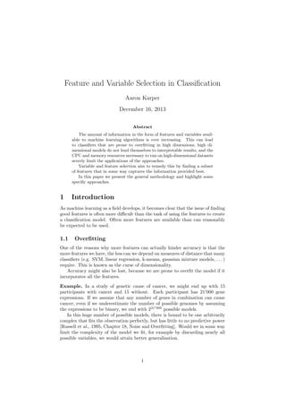 Feature and Variable Selection in Classiﬁcation
Aaron Karper
December 16, 2013
Abstract
The amount of information in the form of features and variables available to machine learning algorithms is ever increasing. This can lead
to classiﬁers that are prone to overﬁtting in high dimensions, high dimensional models do not lend themselves to interpretable results, and the
CPU and memory resources necessary to run on high-dimensional datasets
severly limit the applications of the approaches.
Variable and feature selection aim to remedy this by ﬁnding a subset
of features that in some way captures the information provided best.
In this paper we present the general methodology and highlight some
speciﬁc approaches.

1

Introduction

As machine learning as a ﬁeld develops, it becomes clear that the issue of ﬁnding
good features is often more diﬃcult than the task of using the features to create
a classiﬁcation model. Often more features are available than can reasonably
be expected to be used.

1.1

Overﬁtting

One of the reasons why more features can actually hinder accuracy is that the
more features we have, the less can we depend on measures of distance that many
classiﬁers (e.g. SVM, linear regression, k-means, gaussian mixture models, . . . )
require. This is known as the curse of dimensionality.
Accuracy might also be lost, because we are prone to overﬁt the model if it
incorporates all the features.
Example. In a study of genetic cause of cancer, we might end up with 15
participants with cancer and 15 without. Each participant has 21’000 gene
expressions. If we assume that any number of genes in combination can cause
cancer, even if we underestimate the number of possible genomes by assuming
the expressions to be binary, we end with 221 000 possible models.
In this huge number of possible models, there is bound to be one arbitrarily
complex that ﬁts the observation perfectly, but has little to no predictive power
[Russell et al., 1995, Chapter 18, Noise and Overﬁtting]. Would we in some way
limit the complexity of the model we ﬁt, for example by discarding nearly all
possible variables, we would attain better generalisation.

1

 