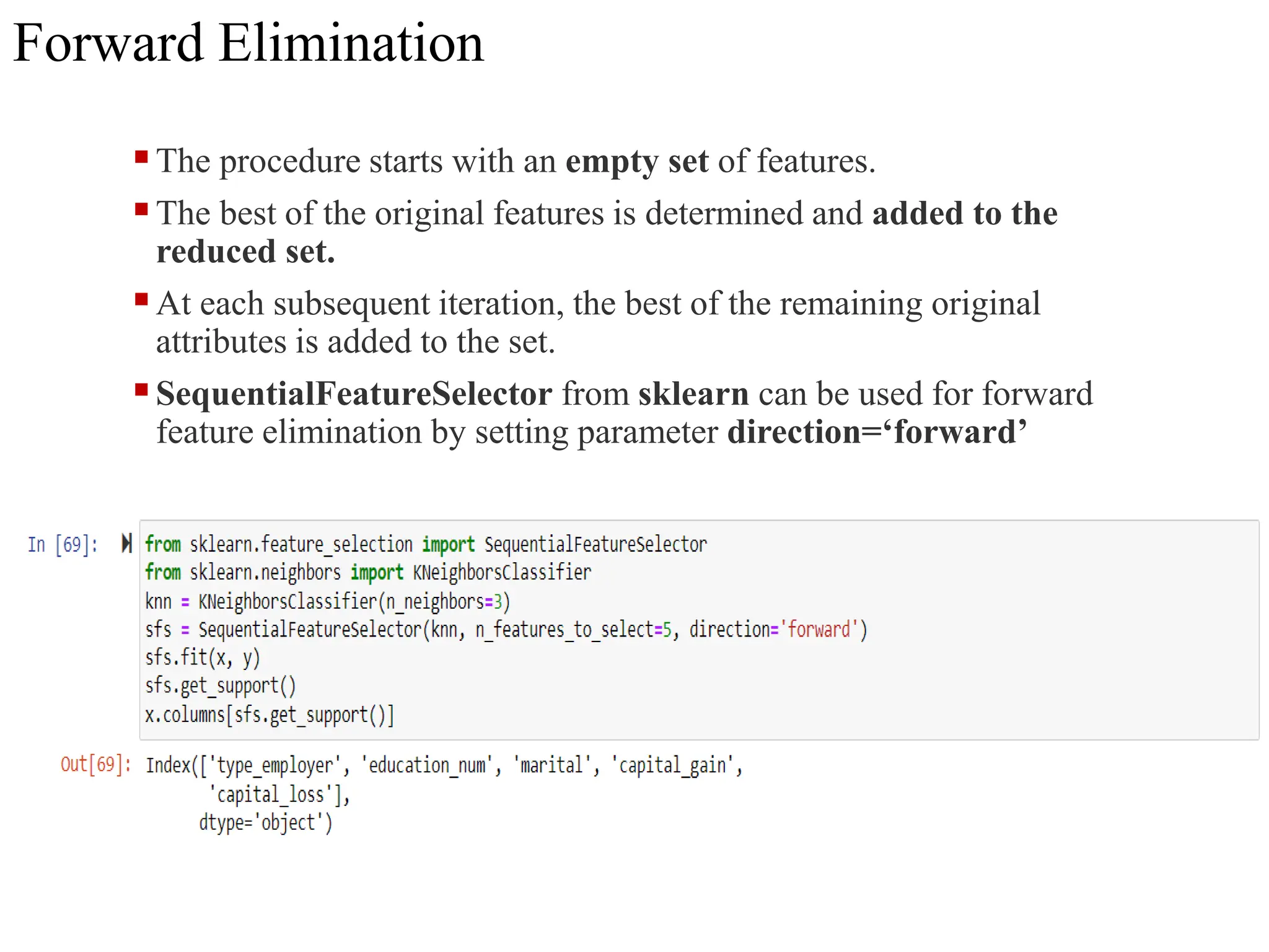 Forward Elimination
The procedure starts with an empty set of features.
The best of the original features is determined and added to the
reduced set.
At each subsequent iteration, the best of the remaining original
attributes is added to the set.
SequentialFeatureSelector from sklearn can be used for forward
feature elimination by setting parameter direction=‘forward’
 