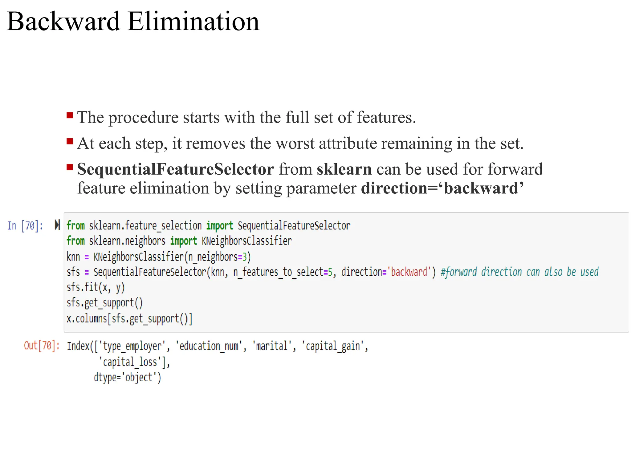 Backward Elimination
The procedure starts with the full set of features.
At each step, it removes the worst attribute remaining in the set.
SequentialFeatureSelector from sklearn can be used for forward
feature elimination by setting parameter direction=‘backward’
 