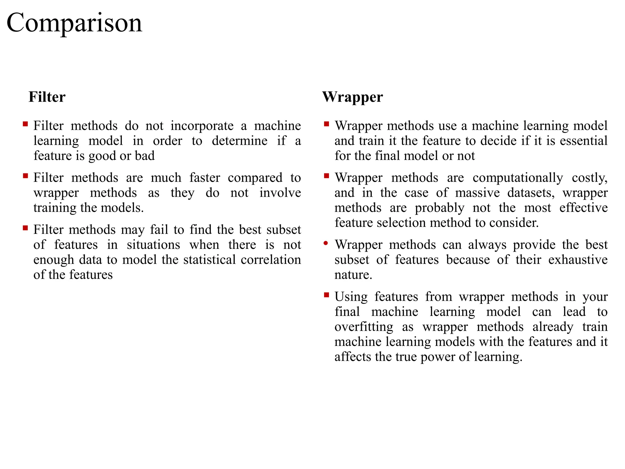 Comparison
Filter
 Filter methods do not incorporate a machine
learning model in order to determine if a
feature is good or bad
 Filter methods are much faster compared to
wrapper methods as they do not involve
training the models.
 Filter methods may fail to find the best subset
of features in situations when there is not
enough data to model the statistical correlation
of the features
Wrapper
 Wrapper methods use a machine learning model
and train it the feature to decide if it is essential
for the final model or not
 Wrapper methods are computationally costly,
and in the case of massive datasets, wrapper
methods are probably not the most effective
feature selection method to consider.
• Wrapper methods can always provide the best
subset of features because of their exhaustive
nature.
 Using features from wrapper methods in your
final machine learning model can lead to
overfitting as wrapper methods already train
machine learning models with the features and it
affects the true power of learning.
 