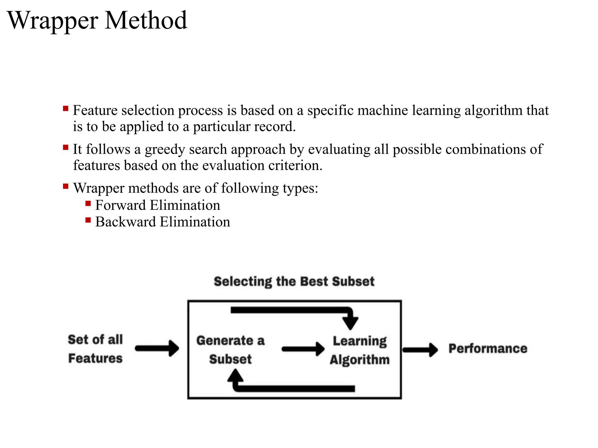 Wrapper Method
 Feature selection process is based on a specific machine learning algorithm that
is to be applied to a particular record.
 It follows a greedy search approach by evaluating all possible combinations of
features based on the evaluation criterion.
 Wrapper methods are of following types:
 Forward Elimination
 Backward Elimination
 