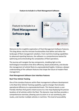 Feature to Include in a Fleet Management Software
Welcome to the insightful exploration of Fleet Management Software Features.
This blog delves into the intricate functionalities that define and refine the
landscape of fleet management solutions. From real-time tracking capabilities
to advanced reporting features, the software is a comprehensive toolset for
optimizing and orchestrating the complexities of fleet operations.
The journey will navigate the key components, shedding light on the
technological innovations that drive efficiency, boost productivity, and elevate
the management of vehicle fleets to unprecedented heights. Embrace a deeper
understanding of the software features that shape the future of modern fleet
management.
Fleet Management Software User Interface Features
Real-Time Vehicle Tracking
One of the standout features within fleet management software development
is the Real-time Vehicle Tracking capability, a game-changer that elevates
operational efficiency to unprecedented levels. This feature boasts a user-
friendly interface that grants instant access to a live map displaying the precise
locations of all vehicles within the fleet. The dynamic map interface provides a
comprehensive overview, allowing users to zoom in or out seamlessly, plan
routes, and monitor multiple vehicles in real time. This level of accessibility
 