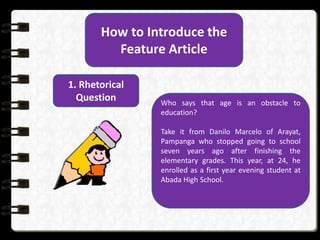 How to Introduce the
Feature Article
1. Rhetorical
Question Who says that age is an obstacle to
education?
Take it from Danilo Marcelo of Arayat,
Pampanga who stopped going to school
seven years ago after finishing the
elementary grades. This year, at 24, he
enrolled as a first year evening student at
Abada High School.
 