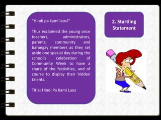 2. Startling
Statement
“Hindi pa kami laos!”
Thus exclaimed the young once
teachers, administrators,
parents, community and
barangay members as they set
aside one special day during the
school’s celebration of
Community Week to have a
share of the festivities, and of
course to display their hidden
talents.
Title: Hindi Pa Kami Laos
 