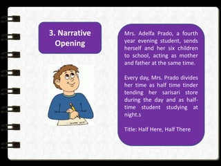 3. Narrative
Opening
Mrs. Adelfa Prado, a fourth
year evening student, sends
herself and her six children
to school, acting as mother
and father at the same time.
Every day, Mrs. Prado divides
her time as half time tinder
tending her sarisari store
during the day and as half-
time student studying at
night.s
Title: Half Here, Half There
 