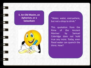 5. An Old Maxim, an
Aphorism, or a
Salawikain
“Water, water, everywhere,
but not a drop to drink.”
This quotation from the
Rime of the Ancient
Mariner by Samuel
Coleridge does not hold
true any more. Today, even
flood water can quench the
thirst. How?
 