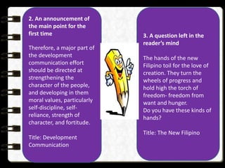 2. An announcement of
the main point for the
first time
Therefore, a major part of
the development
communication effort
should be directed at
strengthening the
character of the people,
and developing in them
moral values, particularly
self-discipline, self-
reliance, strength of
character, and fortitude.
Title: Development
Communication
3. A question left in the
reader’s mind
The hands of the new
Filipino toil for the love of
creation. They turn the
wheels of progress and
hold high the torch of
freedom- freedom from
want and hunger.
Do you have these kinds of
hands?
Title: The New Filipino
 
