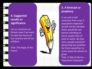 4. Suggested
results or
significance
Let us conserve our
forests now if we want
to save the future of
our country and of our
children.
Title: The Rape of the
Forest
5. A forecast or
prophecy
In six and a half
centuries from now, if
population explosion
would not be checked,
there would be one
person standing on
every square foot of
land on earth. By that
time, people would be
devouring one another,
for there would be no
more space for plants to
grow.
Title: A Tale of Horror –
Population Explosion
 