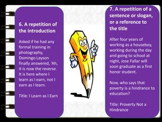 6. A repetition of
the introduction
Asked if he had any
formal training in
photography,
Domingo Layson
finally answered, ‘Ah,
it is now the reverse.
It is here where I
learn as I earn, not I
earn as I learn.
Title: I Learn as I Earn
7. A repetition of a
sentence or slogan,
or a reference to
the title
After four years of
working as a houseboy,
working during the day
and going to school at
night, Jose Fallar will
soon graduate as a first
honor student.
Now, who says that
poverty is a hindrance to
education?
Title: Proverty Not a
Hindrance
 