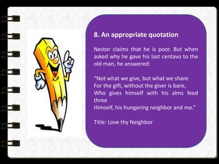 8. An appropriate quotation
Nestor claims that he is poor. But when
asked why he gave his last centavo to the
old man, he answered:
“Not what we give, but what we share
For the gift, without the giver is bare,
Who gives himself with his alms feed
three
Himself, his hungering neighbor and me.”
Title: Love thy Neighbor
 