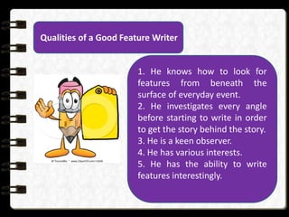 Qualities of a Good Feature Writer
1. He knows how to look for
features from beneath the
surface of everyday event.
2. He investigates every angle
before starting to write in order
to get the story behind the story.
3. He is a keen observer.
4. He has various interests.
5. He has the ability to write
features interestingly.
 
