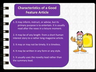 Characteristics of a Good
Feature Article
1. It may inform, instruct, or advise, but its
primary purpose is to entertain. It is usually
read after the news in a leisure moment.
2. It may be of any length- from a short human
interest story to a rather long magazine article.
3. It may or may not be timely. It is timeless.
4. It may be written in any form or any style.
5. It usually uses the novelty lead rather than
the summary lead.
 