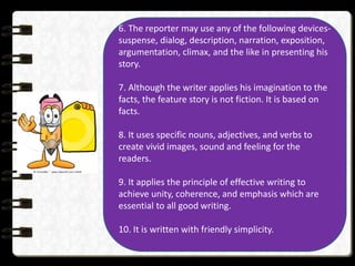 6. The reporter may use any of the following devices-
suspense, dialog, description, narration, exposition,
argumentation, climax, and the like in presenting his
story.
7. Although the writer applies his imagination to the
facts, the feature story is not fiction. It is based on
facts.
8. It uses specific nouns, adjectives, and verbs to
create vivid images, sound and feeling for the
readers.
9. It applies the principle of effective writing to
achieve unity, coherence, and emphasis which are
essential to all good writing.
10. It is written with friendly simplicity.
 